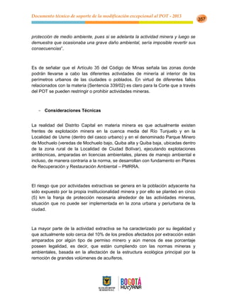 Documento técnico de soporte de la modificación excepcional al POT - 2013
357
protección de medio ambiente, pues si se adelanta la actividad minera y luego se
demuestra que ocasionaba una grave daño ambiental, sería imposible revertir sus
consecuencias”.
Es de señalar que el Artículo 35 del Código de Minas señala las zonas donde
podrán llevarse a cabo las diferentes actividades de minería al interior de los
perímetros urbanos de las ciudades o poblados. En virtud de diferentes fallos
relacionados con la materia (Sentencia 339/02) es claro para la Corte que a través
del POT se pueden restringir o prohibir actividades mineras.
- Consideraciones Técnicas
La realidad del Distrito Capital en materia minera es que actualmente existen
frentes de explotación minera en la cuenca media del Río Tunjuelo y en la
Localidad de Usme (dentro del casco urbano) y en el denominado Parque Minero
de Mochuelo (veredas de Mochuelo bajo, Quiba alta y Quiba baja, ubicadas dentro
de la zona rural de la Localidad de Ciudad Bolívar), ejecutando explotaciones
antitécnicas, amparadas en licencias ambientales, planes de manejo ambiental e
incluso, de manera contraria a la norma, se desarrollan con fundamento en Planes
de Recuperación y Restauración Ambiental – PMRRA.
El riesgo que por actividades extractivas se genera en la población adyacente ha
sido expuesto por la propia institucionalidad minera y por ello se planteó en cinco
(5) km la franja de protección necesaria alrededor de las actividades mineras,
situación que no puede ser implementada en la zona urbana y periurbana de la
ciudad.
La mayor parte de la actividad extractiva se ha caracterizado por su ilegalidad y
que actualmente solo cerca del 10% de los predios afectados por extracción están
amparados por algún tipo de permiso minero y aún menos de ese porcentaje
poseen legalidad, es decir, que están cumpliendo con las normas mineras y
ambientales, basada en la afectación de la estructura ecológica principal por la
remoción de grandes volúmenes de acuíferos.
 