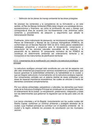 Documento técnico de soporte de la modificación excepcional al POT - 2013
376
- Definición de los planes de manejo ambiental de las áreas protegidas
Se precisan los contenidos y la competencia de su formulación y, en este
sentido, el Plan de Manejo Ambiental (PMA) debe integrar una estrategia técnica,
socioeconómica y financiera, así como la zonificación de usos y manejo que
corresponda al área, de acuerdo con los lineamientos y las directrices sobre
contenido y procedimiento de adopción y seguimiento que adopte la
Administración Distrital.
Finalmente, como instrumento de planeación, se reconocerá lo establecido en los
Planes de Ordenación y Manejo de las Cuencas Hidrográficas (POMCA), de
conformidad con el Decreto Nacional 1640 de 2012. Estos planes establecerán
estrategias, programas y proyectos para la recuperación, conservación y
restauración de los recursos naturales renovables de las cuencas, y la
prevención de su deterioro. El componente normativo de los POMCA se
constituye en determinante ambiental del ordenamiento territorial y se
incorporará en los instrumentos de planificación territorial.
4.2.2. Lineamientos de la modificación con relación a la estructura ecológica
principal
La estructura ecológica principal está constituida por una red de espacios con
alto valor ambiental que proporcionan servicios ecosistémicos y ambientales, que
buscan garantizar la sostenibilidad ambiental y la habitabilidad en la ciudad, y
que se integran estructural y funcionalmente con la estructura ecológica regional.
Sus componentes centrales son el sistema distrital de áreas protegidas y las
áreas de especial importancia ecosistémica, las cuales se articulan a través de
elementos conectores complementarios.
Por sus valores ambientales, paisajísticos y culturales, los elementos que hacen
parte de la Estructura Ecológica Principal se constituyen en el sustrato base para
el ordenamiento de la ciudad. La recuperación, preservación, integración y tutela
son las determinantes que gobiernan la regulación que se fija para cada uno de
ellos.
Los cerros orientales y el río Bogotá, conjuntamente con los suelos rurales del
Distrito Capital, conforman un continuo ambiental y protegido alrededor de la
ciudad, cuya finalidad principal es contribuir con el equilibrio ambiental de la
ciudad y la región, evitando los procesos de conurbación con los municipios
vecinos.
 