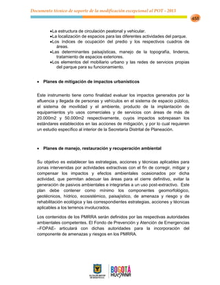 Documento técnico de soporte de la modificación excepcional al POT - 2013
458
La estructura de circulación peatonal y vehicular.
La localización de espacios para las diferentes actividades del parque.
Los índices de ocupación del predio y los respectivos cuadros de
áreas.
Las determinantes paisajísticas, manejo de la topografía, linderos,
tratamiento de espacios exteriores.
Los elementos del mobiliario urbano y las redes de servicios propias
del parque para su funcionamiento.
Planes de mitigación de impactos urbanísticos
Este instrumento tiene como finalidad evaluar los impactos generados por la
afluencia y llegada de personas y vehículos en el sistema de espacio público,
el sistema de movilidad y el ambiente, producto de la implantación de
equipamientos y/o usos comerciales y de servicios con áreas de más de
20.000m2 y 50.000m2 respectivamente, cuyos impactos sobrepasan los
estándares establecidos en las acciones de mitigación, y por lo cual requieren
un estudio específico al interior de la Secretaría Distrital de Planeación.
Planes de manejo, restauración y recuperación ambiental
Su objetivo es establecer las estrategias, acciones y técnicas aplicables para
zonas intervenidas por actividades extractivas con el fin de corregir, mitigar y
compensar los impactos y efectos ambientales ocasionados por dicha
actividad, que permitan adecuar las áreas para el cierre definitivo, evitar la
generación de pasivos ambientales e integrarlas a un uso post-extractivo. Este
plan debe contener como mínimo los componentes geomorfológico,
geotécnicos, hídrico, ecosistémico, paisajístico, de amenaza y riesgo y de
rehabilitación ecológica y las correspondientes estrategias, acciones y técnicas
aplicables a los terrenos involucrados.
Los contenidos de los PMRRA serán definidos por las respectivas autoridades
ambientales competentes. El Fondo de Prevención y Atención de Emergencias
–FOPAE- articulará con dichas autoridades para la incorporación del
componente de amenazas y riesgos en los PMRRA.
 