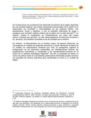 Documento técnico de soporte de la modificación excepcional al POT - 2013
63
Fuente: Secretaría Distrital de Movilidad (2011). Encuesta de Movilidad de Bogotá 2011,
Informe de Indicadores – Matriz de Viaje. Estudio elaborado por Steer Davis Gleave – Centro
Nacional de Consultoría, p.p. 94 – 95.
En consecuencia, las condiciones de desarrollo económico de la región dependen
de una apuesta logística “que enlace actuaciones estructurales de la región en lo
relacionado con movilidad e intermodalidad de los sistemas (férreo, vial,
aeroportuario, fluvial y logístico), y con la actividad intermodal de carga y
pasajeros que conectan núcleos urbanos de la región con el resto del país”36
. Lo
anterior, implica la localización de infraestructuras por fuera del núcleo
urbano principal que permitan, no sólo descongestionar la estructura funcional y
de servicios, sino también consolidar la red de ciudades de su entorno.
En síntesis, el afianzamiento de un territorio capaz de generar dinámicas de
convergencia en materia de desarrollo económico y social, demanda el diseño de
un modelo de ordenamiento territorial que mire en perspectiva regional la
configuración de los elementos ambientales, las infraestructuras básicas, las
localizaciones económicas e industriales y los asentamientos humanos en el
marco de un Sistema Estratégico Regional37
. De allí, la necesidad de definir un
marco de política sobre el cual distintas jurisdicciones territoriales puedan construir
sus apuestas de manera autónoma pero coordinadas en torno a un modelo de
región.
36
Universidad Nacional de Colombia, Secretaría Distrital de Planeación. Contrato
Interadministrativo 458 de 2008. Revisión al modelo desconcentrado. Producto 8. Julio 19
de 2009. Producto: Bogotá: ¿es posible un modelo regional desconcentrado?, Bogotá D.C.,
p. 94.
37
El Sistema Estratégico Regional se entiende como el conjunto de recursos e infraestructuras de
alto valor que garantiza a los habitantes de un determinado territorio, la prestación de servicios
públicos (recurso hídrico, energía eléctrica, telecomunicaciones y gas); soberanía y seguridad
alimentaria; infraestructura vial y de transportes, así como el uso y goce de recursos ambientales.
 