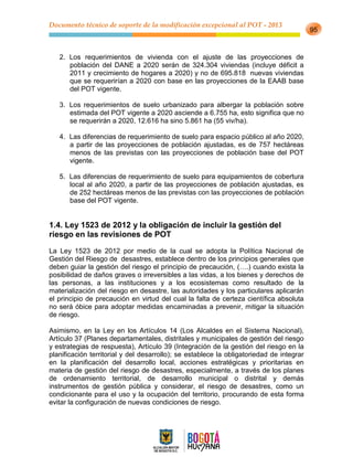 Documento técnico de soporte de la modificación excepcional al POT - 2013
95
2. Los requerimientos de vivienda con el ajuste de las proyecciones de
población del DANE a 2020 serán de 324.304 viviendas (incluye déficit a
2011 y crecimiento de hogares a 2020) y no de 695.818 nuevas viviendas
que se requerirían a 2020 con base en las proyecciones de la EAAB base
del POT vigente.
3. Los requerimientos de suelo urbanizado para albergar la población sobre
estimada del POT vigente a 2020 asciende a 6.755 ha, esto significa que no
se requerirán a 2020, 12.616 ha sino 5.861 ha (55 viv/ha).
4. Las diferencias de requerimiento de suelo para espacio público al año 2020,
a partir de las proyecciones de población ajustadas, es de 757 hectáreas
menos de las previstas con las proyecciones de población base del POT
vigente.
5. Las diferencias de requerimiento de suelo para equipamientos de cobertura
local al año 2020, a partir de las proyecciones de población ajustadas, es
de 252 hectáreas menos de las previstas con las proyecciones de población
base del POT vigente.
1.4. Ley 1523 de 2012 y la obligación de incluir la gestión del
riesgo en las revisiones de POT
La Ley 1523 de 2012 por medio de la cual se adopta la Política Nacional de
Gestión del Riesgo de desastres, establece dentro de los principios generales que
deben guiar la gestión del riesgo el principio de precaución, (….) cuando exista la
posibilidad de daños graves o irreversibles a las vidas, a los bienes y derechos de
las personas, a las instituciones y a los ecosistemas como resultado de la
materialización del riesgo en desastre, las autoridades y los particulares aplicarán
el principio de precaución en virtud del cual la falta de certeza científica absoluta
no será óbice para adoptar medidas encaminadas a prevenir, mitigar la situación
de riesgo.
Asimismo, en la Ley en los Artículos 14 (Los Alcaldes en el Sistema Nacional),
Artículo 37 (Planes departamentales, distritales y municipales de gestión del riesgo
y estrategias de respuesta), Artículo 39 (Integración de la gestión del riesgo en la
planificación territorial y del desarrollo); se establece la obligatoriedad de integrar
en la planificación del desarrollo local, acciones estratégicas y prioritarias en
materia de gestión del riesgo de desastres, especialmente, a través de los planes
de ordenamiento territorial, de desarrollo municipal o distrital y demás
instrumentos de gestión pública y considerar, el riesgo de desastres, como un
condicionante para el uso y la ocupación del territorio, procurando de esta forma
evitar la configuración de nuevas condiciones de riesgo.
 