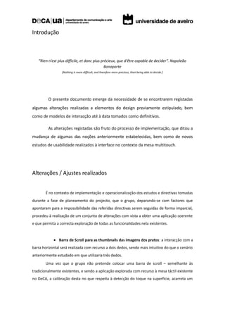 Introdução



   “Rien n'est plus difficile, et donc plus précieux, que d'être capable de decider”. Napoleão
                                              Bonaparte
                 [Nothing is more difficult, and therefore more precious, than being able to decide.]




         O presente documento emerge da necessidade de se encontrarem registadas
algumas alterações realizadas a elementos do design previamente estipulado, bem
como de modelos de interacção até à data tomados como definitivos.

         As alterações registadas são fruto do processo de implementação, que ditou a
mudança de algumas das noções anteriormente estabelecidas, bem como de novos
estudos de usabilidade realizados à interface no contexto da mesa multitouch.




Alterações / Ajustes realizados


       É no contexto de implementação e operacionalização dos estudos e directivas tomadas
durante a fase de planeamento do projecto, que o grupo, deparando-se com factores que
apontaram para a impossibilidade das referidas directivas serem seguidas de forma imparcial,
procedeu à realização de um conjunto de alterações com vista a obter uma aplicação coerente
e que permita a correcta exploração de todas as funcionalidades nela existentes.


            • Barra de Scroll para as thumbnails das imagens dos pratos: a interacção com a
barra horizontal será realizada com recurso a dois dedos, sendo mais intuitivo do que o cenário
anteriormente estudado em que utilizaria três dedos.
       Uma vez que o grupo não pretende colocar uma barra de scroll – semelhante às
tradicionalmente existentes, e sendo a aplicação explorada com recurso à mesa táctil existente
no DeCA, a calibração desta no que respeita à detecção do toque na superfície, acarreta um
 