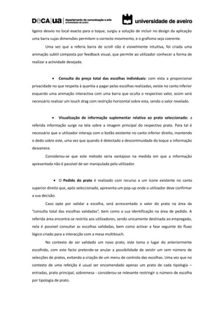 ligeiro desvio no local exacto para o toque, surgiu a solução de incluir no design da aplicação
uma barra cujas dimensões permitem o correcto movimento, e o grafismo seja coerente.
        Uma vez que a referia barra de scroll não é visivelmente intuitiva, foi criada uma
animação subtil composta por feedback visual, que permite ao utilizador conhecer a forma de
realizar a actividade desejada.


             •   Consulta do preço total das escolhas individuais: com vista a proporcionar
privacidade no que respeita à quantia a pagar pelas escolhas realizadas, existe no canto inferior
esquerdo uma animação interactiva com uma barra que oculta o respectivo valor, assim será
necessário realizar um touch drag com restrição horizontal sobre esta, sendo o valor revelado.


             •   Visualização de informação suplementar relativa ao prato seleccionado: a
referida informação surge na tela sobre a imagem principal do respectivo prato. Para tal é
necessário que o utilizador interaja com o botão existente no canto inferior direito, mantendo
o dedo sobre este, uma vez que quando é detectado a descontinuidade do toque a informação
desvanece.
        Considerou-se que este método seria vantajoso na medida em que a informação
apresentada não é passível de ser manipulada pelo utilizador.


             • O Pedido do prato é realizado com recurso a um ícone existente no canto
superior direito que, após seleccionado, apresenta um pop-up onde o utilizador deve confirmar
a sua decisão.
        Caso opte por validar a escolha, será acrescentado o valor do prato na área da
“consulta total das escolhas validadas”, bem como a sua identificação na área de pedido. A
referida área encontra-se restrita aos utilizadores, sendo unicamente destinada ao empregado,
nela é possível consultar as escolhas validadas, bem como activar a fase seguinte do fluxo
lógico criado para a interacção com a mesa multitouch.
        No contexto de ser validado um novo prato, este toma o lugar do anteriormente
escolhido, com este facto pretende-se anular a possibilidade de existir um sem número de
selecções de pratos, evitando a criação de um menu de controlo das escolhas. Uma vez que no
contexto de uma refeição é usual ser encomendado apenas um prato de cada tipologia –
entradas, prato principal, sobremesa - considerou-se relevante restringir o número de escolha
por tipologia de prato.
 