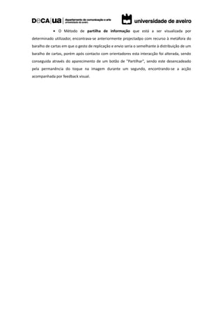 • O Método de partilha de informação que está a ser visualizada por
determinado utilizador, encontrava-se anteriormente projectadpo com recurso à metáfora do
baralho de cartas em que o gesto de replicação e envio seria o semelhante à distribuição de um
baralho de cartas, porém após contacto com orientadores esta interacção foi alterada, sendo
conseguida através do aparecimento de um botão de "Partilhar", sendo este desencadeado
pela permanência do toque na imagem durante um segundo, encontrando-se a acção
acompanhada por feedback visual.
 