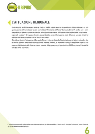 Il REPORT
6
L’ATTUAZIONE REGIONALE
Dopo il primo avvio, durante il quale le Regioni hanno messo a punto un sistema di politiche attive e di or-
ganizzazione del mercato del lavoro coerente con l’impianto del Piano “Garanzia Giovani”, anche con il coin-
volgimento di operatori privati accreditati, il Programma entra nel vivo mettendo a disposizione, con i bandi
regionali, occasioni di ingresso (tirocini, apprendistato, corsi di formazione, posti di lavoro, servizio civile) nel
mercato del lavoro coerente con le misure del Piano.
Considerando che l’attuazione di Garanzia Giovani è demandata alle Regioni attraverso i piani regionali e che
le stesse operano attraverso la divulgazione di bandi pubblici, al momento7
sono già disponibili circa 40.550
opportunità destinate alle diverse misure previste dal programma, di queste circa 6.000 sono posti riservati al
servizio civile nazionale.
7
I bandi visionati sono solo quelli validati dalla Direzione Generale per le Politiche Attive, i Servizi per il Lavoro e la Formazione, perciò pubblicati
sul portale www.garanziagiovani.gov.it
 