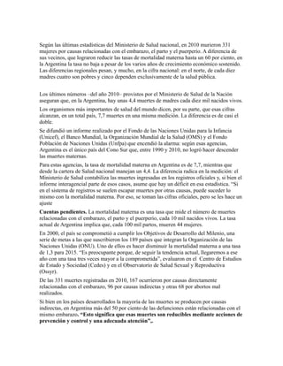 Según las últimas estadísticas del Ministerio de Salud nacional, en 2010 murieron 331
mujeres por causas relacionadas con el embarazo, el parto y el puerperio. A diferencia de
sus vecinos, que lograron reducir las tasas de mortalidad materna hasta un 60 por ciento, en
la Argentina la tasa no baja a pesar de los varios años de crecimiento económico sostenido.
Las diferencias regionales pesan, y mucho, en la cifra nacional: en el norte, de cada diez
madres cuatro son pobres y cinco dependen exclusivamente de la salud pública.


Los últimos números –del año 2010– provistos por el Ministerio de Salud de la Nación
aseguran que, en la Argentina, hay unas 4,4 muertes de madres cada diez mil nacidos vivos.
Los organismos más importantes de salud del mundo dicen, por su parte, que esas cifras
alcanzan, en un total país, 7,7 muertes en una misma medición. La diferencia es de casi el
doble.
Se difundió un informe realizado por el Fondo de las Naciones Unidas para la Infancia
(Unicef), el Banco Mundial, la Organización Mundial de la Salud (OMS) y el Fondo
Población de Naciones Unidas (Unfpa) que encendió la alarma: según esas agencias,
Argentina es el único país del Cono Sur que, entre 1990 y 2010, no logró hacer descender
las muertes maternas.
Para estas agencias, la tasa de mortalidad materna en Argentina es de 7,7, mientras que
desde la cartera de Salud nacional manejan un 4,4. La diferencia radica en la medición: el
Ministerio de Salud contabiliza las muertes ingresadas en los registros oficiales y, si bien el
informe interagencial parte de esos casos, asume que hay un déficit en esa estadística. “Si
en el sistema de registros se suelen escapar muertes por otras causas, puede suceder lo
mismo con la mortalidad materna. Por eso, se toman las cifras oficiales, pero se les hace un
ajuste
Cuentas pendientes. La mortalidad materna es una tasa que mide el número de muertes
relacionadas con el embarazo, el parto y el puerperio, cada 10 mil nacidos vivos. La tasa
actual de Argentina implica que, cada 100 mil partos, mueren 44 mujeres.
En 2000, el país se comprometió a cumplir los Objetivos de Desarrollo del Milenio, una
serie de metas a las que suscribieron los 189 países que integran la Organización de las
Naciones Unidas (ONU). Uno de ellos es hacer disminuir la mortalidad materna a una tasa
de 1,3 para 2015. “Es preocupante porque, de seguir la tendencia actual, llegaremos a ese
año con una tasa tres veces mayor a la comprometida”, evaluaron en el Centro de Estudios
de Estado y Sociedad (Cedes) y en el Observatorio de Salud Sexual y Reproductiva
(Ossyr).
De las 331 muertes registradas en 2010, 167 ocurrieron por causas directamente
relacionadas con el embarazo, 96 por causas indirectas y otras 68 por abortos mal
realizados.
Si bien en los países desarrollados la mayoría de las muertes se producen por causas
indirectas, en Argentina más del 50 por ciento de las defunciones están relacionadas con el
mismo embarazo. “Esto significa que esas muertes son reducibles mediante acciones de
prevención y control y una adecuada atención”,.
 