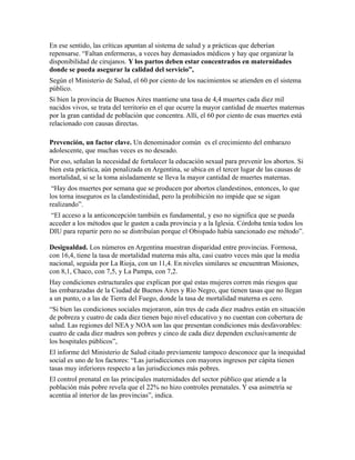 En ese sentido, las críticas apuntan al sistema de salud y a prácticas que deberían
repensarse. “Faltan enfermeras, a veces hay demasiados médicos y hay que organizar la
disponibilidad de cirujanos. Y los partos deben estar concentrados en maternidades
donde se pueda asegurar la calidad del servicio”,
Según el Ministerio de Salud, el 60 por ciento de los nacimientos se atienden en el sistema
público.
Si bien la provincia de Buenos Aires mantiene una tasa de 4,4 muertes cada diez mil
nacidos vivos, se trata del territorio en el que ocurre la mayor cantidad de muertes maternas
por la gran cantidad de población que concentra. Allí, el 60 por ciento de esas muertes está
relacionado con causas directas.

Prevención, un factor clave. Un denominador común es el crecimiento del embarazo
adolescente, que muchas veces es no deseado.
Por eso, señalan la necesidad de fortalecer la educación sexual para prevenir los abortos. Si
bien esta práctica, aún penalizada en Argentina, se ubica en el tercer lugar de las causas de
mortalidad, si se la toma aisladamente se lleva la mayor cantidad de muertes maternas.
 “Hay dos muertes por semana que se producen por abortos clandestinos, entonces, lo que
los torna inseguros es la clandestinidad, pero la prohibición no impide que se sigan
realizando”.
 “El acceso a la anticoncepción también es fundamental, y eso no significa que se pueda
acceder a los métodos que le gusten a cada provincia y a la Iglesia. Córdoba tenía todos los
DIU para repartir pero no se distribuían porque el Obispado había sancionado ese método”.

Desigualdad. Los números en Argentina muestran disparidad entre provincias. Formosa,
con 16,4, tiene la tasa de mortalidad materna más alta, casi cuatro veces más que la media
nacional, seguida por La Rioja, con un 11,4. En niveles similares se encuentran Misiones,
con 8,1, Chaco, con 7,5, y La Pampa, con 7,2.
Hay condiciones estructurales que explican por qué estas mujeres corren más riesgos que
las embarazadas de la Ciudad de Buenos Aires y Río Negro, que tienen tasas que no llegan
a un punto, o a las de Tierra del Fuego, donde la tasa de mortalidad materna es cero.
“Si bien las condiciones sociales mejoraron, aún tres de cada diez madres están en situación
de pobreza y cuatro de cada diez tienen bajo nivel educativo y no cuentan con cobertura de
salud. Las regiones del NEA y NOA son las que presentan condiciones más desfavorables:
cuatro de cada diez madres son pobres y cinco de cada diez dependen exclusivamente de
los hospitales públicos”,
El informe del Ministerio de Salud citado previamente tampoco desconoce que la inequidad
social es uno de los factores: “Las jurisdicciones con mayores ingresos per cápita tienen
tasas muy inferiores respecto a las jurisdicciones más pobres.
El control prenatal en las principales maternidades del sector público que atiende a la
población más pobre revela que el 22% no hizo controles prenatales. Y esa asimetría se
acentúa al interior de las provincias”, indica.
 