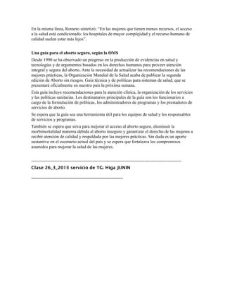 En la misma línea, Romero sintetizó: “En las mujeres que tienen menos recursos, el acceso
a la salud está condicionado: los hospitales de mayor complejidad y el recurso humano de
calidad suelen estar más lejos”.


Una guía para el aborto seguro, según la OMS
Desde 1990 se ha observado un progreso en la producción de evidencias en salud y
tecnologías y de argumentos basados en los derechos humanos para proveer atención
integral y segura del aborto. Ante la necesidad de actualizar las recomendaciones de las
mejores prácticas, la Organización Mundial de la Salud acaba de publicar la segunda
edición de Aborto sin riesgos. Guía técnica y de políticas para sistemas de salud, que se
presentará oficialmente en nuestro país la próxima semana.
Esta guía incluye recomendaciones para la atención clínica, la organización de los servicios
y las políticas sanitarias. Los destinatarios principales de la guía son los funcionarios a
cargo de la formulación de políticas, los administradores de programas y los prestadores de
servicios de aborto.
Se espera que la guía sea una herramienta útil para los equipos de salud y los responsables
de servicios y programas.
También se espera que sirva para mejorar el acceso al aborto seguro, disminuir la
morbimortalidad materna debida al aborto inseguro y garantizar el derecho de las mujeres a
recibir atención de calidad y respaldada por las mejores prácticas. Sin duda es un aporte
sustantivo en el escenario actual del país y se espera que fortalezca los compromisos
asumidos para mejorar la salud de las mujeres.


------------------------------------------------------------------------------------------------------
Clase 26_3_2013 servicio de TG. Higa JUNIN

--------------------------------------------------------------------
 