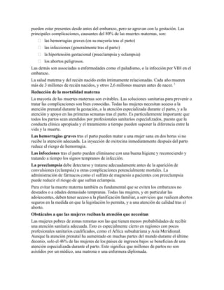 pueden estar presentes desde antes del embarazo, pero se agravan con la gestación. Las
principales complicaciones, causantes del 80% de las muertes maternas, son:
    las hemorragias graves (en su mayoría tras el parto)
    las infecciones (generalmente tras el parto)
    la hipertensión gestacional (preeclampsia y eclampsia)
    los abortos peligrosos.
Las demás son associadas a enfermedades como el paludismo, o la infección por VIH en el
embarazo.
La salud materna y del recién nacido están íntimamente relacionadas. Cada año mueren
más de 3 millones de recién nacidos, y otros 2,6 millones mueren antes de nacer. 3
Reducción de la mortalidad materna
La mayoría de las muertes maternas son evitables. Las soluciones sanitarias para prevenir o
tratar las complicaciones son bien conocidas. Todas las mujeres necesitan acceso a la
atención prenatal durante la gestación, a la atención especializada durante el parto, y a la
atención y apoyo en las primeras semanas tras el parto. Es particularmente importante que
todos los partos sean atendidos por profesionales sanitarios especializados, puesto que la
conducta clínica apropiada y el tratamiento a tiempo pueden suponer la diferencia entre la
vida y la muerte.
Las hemorragias graves tras el parto pueden matar a una mujer sana en dos horas si no
recibe la atención adecuada. La inyección de oxitocina inmediatamente después del parto
reduce el riesgo de hemorragia.
Las infecciones tras el parto pueden eliminarse con una buena higiene y reconociendo y
tratando a tiempo los signos tempranos de infección.
La preeclampsia debe detectarse y tratarse adecuadamente antes de la aparición de
convulsiones (eclampsia) u otras complicaciones potencialmente mortales. La
administración de fármacos como el sulfato de magnesio a pacientes con preeclampsia
puede reducir el riesgo de que sufran eclampsia.
Para evitar la muerte materna también es fundamental que se eviten los embarazos no
deseados o a edades demasiado tempranas. Todas las mujeres, y en particular las
adolescentes, deben tener acceso a la planificación familiar, a servicios que realicen abortos
seguros en la medida en que la legislación lo permita, y a una atención de calidad tras el
aborto.
Obstáculos a que las mujeres reciban la atención que necesitan
Las mujeres pobres de zonas remotas son las que tienen menos probabilidades de recibir
una atención sanitaria adecuada. Esto es especialmente cierto en regiones con pocos
profesionales sanitarios cualificados, como el África subsahariana y Asia Meridional.
Aunque la atención prenatal ha aumentado en muchas partes del mundo durante el último
decenio, solo el 46% de las mujeres de los países de ingresos bajos se benefician de una
atención especializada durante el parto. Esto significa que millones de partos no son
asistidos por un médico, una matrona o una enfermera diplomada.
 