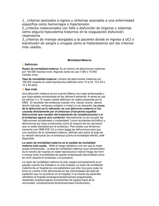 1_ criterios asociados a signos y síntomas asociados a una enfermedad
especifica como hemorragia o hipertensión
2_criterios realacionadso con falla o disfunción de órganos y sistemas
como oliguria hipovolemia tratornos en la coagulación disfunción
respiratoria
3_criterios de manejo otorgados a la paciente donde el ingreso a UCI o
transfusión de sangre o cirugias como la histerectomía son los criterios
mas usados.



                                       Mortalidad Materna
1. Definición:
Razón de mortalidad materna: Es el número de defunciones maternas
por 100.000 nacidos vivos. Algunas veces se usa 1.000 o 10.000
nacidos vivos.
Tasa de mortalidad materna: número de defunciones maternas por
100,000 mujeres en edad reproductiva definida como 15 a 44, 10 a 44 o
15 a 49 años.
2. Qué mide:
Una defunción materna ocurre cuando fallece una mujer embarazada o
que haya estado embarazada en las últimas 6 semanas. A veces se usa
los últimos 3 o 12 meses (véase definición en inglés preparada por la
OMS El resultado del embarazo (nacido vivo, nacido muerto, aborto,
aborto inducido, embarazo ectópico o molar) no es relevante. La causa
de la defunción es lo relevante; es una defunción materna si fue
causada directamente por el embarazo (incluyendo aquellas
defunciones que resultan del tratamiento de complicaciones) o si
el embarazo agrava otra condición. Normalmente no se incluyen las
"defunciones accidentales o incidentales" (como accidentes de tráfico) o
defunciones por otras condiciones (como la mayoría de los cánceres)
que no están afectados por el embarazo. Pero existe una tendencia
creciente (ver OMS ICD-10) a incluir todas las defunciones para que
una medición de la mortalidad materna, definida solo sobre la base de
su relación temporal con el embarazo (como la mortalidad infantil), esté
disponible.
La razón de mortalidad materna es la medida de mortalidad
materna más usada. Mide el riesgo obstétrico una vez que la mujer
queda embarazada. La tasa de mortalidad materna (cuyo denominador
es el número de mujeres en edad reproductiva) mide el riesgo de morir
e incluye tanto la posibilidad de quedar embarazada (fecundidad) como
de morir durante el embarazo o el puerperio.
La razón de mortalidad materna ha sido usada incorrectamente en el
pasado cuando fue limitada a un solo hospital. La razón de mortalidad
materna de un hospital es una estadística que dice muy poco pues no
toma en cuenta ni las defunciones en las comunidades del área de
captación que no ocurrieron en el hospital, ni la mezcla de pacientes
admitidos al hospital (emergencias/admisiones programadas,
residentes locales/mujeres provenientes de lugares fuera de la
comunidad, complicaciones tempranas/casos moribundos).
 