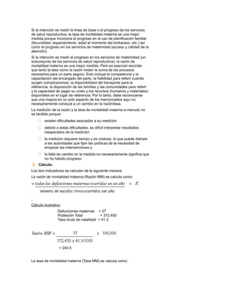 Si la intención es medir la línea de base o el progreso de los servicios
de salud reproductiva, la tasa de mortalidad materna es una mejor
medida porque incorpora el progreso en el uso de planificación familiar
(fecundidad, espaciamiento, edad al momento del embarazo, etc.) así
como el progreso en los servicios de maternidad (acceso y calidad de la
atención).
Si la intención es medir el progreso en los servicios de maternidad (un
subconjunto de los servicios de salud reproductiva), la razón de
mortalidad materna es una mejor medida. Pero es esencial recordar
que tanto la tasa como la razón miden la suma de los procesos
necesarios para un parto seguro. Esto incluye la competencia y la
capacitación del encargado del parto, la habilidad para referir cuando
surgen complicaciones, la disponibilidad del transporte para la
referencia, la disposición de las familias y las comunidades para referir
y la capacidad de pagar su costo y los recursos (humanos y materiales)
disponibles en el lugar de referencia. Por lo tanto, debe reconocerse
que una mejora en un solo aspecto de los mencionados aquí no
necesariamente conduce a un cambio en la razón/tasa.
La medición de la razón y la tasa de mortalidad materna a menudo no
es factible porque:
     existen dificultades asociadas a su medición
     debido a estas dificultades, es difícil interpretar resultados
        inesperados de la medición
     la medición requiere tiempo y es costosa, lo que puede distraer
        a las autoridades que fijan las políticas de la necesidad de
        empezar las intervenciones y
     la falta de cambio en la medida no necesariamente significa que
        no ha habido progreso.
3. Cálculo:
Los dos indicadores se calculan de la siguiente manera:
La razón de mortalidad materna (Razón MM) se calcula como:




Cálculo ilustrativo
                 Defunciones maternas = 37
                 Población Total          = 372,450
                 Tasa bruta de natalidad = 41.3




                  = 240.5


La tasa de mortalidad materna (Tasa MM) se calcula como:
 