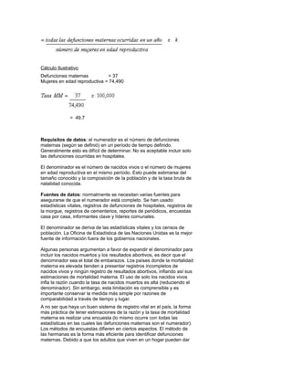 Cálculo Ilustrativo
Defunciones maternas          = 37
Mujeres en edad reproductiva = 74,490




              = 49.7



Requisitos de datos: el numerador es el número de defunciones
maternas (según se definió) en un período de tiempo definido.
Generalmente esto es difícil de determinar. No es aceptable incluir solo
las defunciones ocurridas en hospitales.

El denominador es el número de nacidos vivos o el número de mujeres
en edad reproductiva en el mismo período. Esto puede estimarse del
tamaño conocido y la composición de la población y de la tasa bruta de
natalidad conocida.

Fuentes de datos: normalmente se necesitan varias fuentes para
asegurarse de que el numerador está completo. Se han usado:
estadísticas vitales, registros de defunciones de hospitales, registros de
la morgue, registros de cementerios, reportes de periódicos, encuestas
casa por casa, informantes clave y líderes comunales.

El denominador se deriva de las estadísticas vitales y los censos de
población. La Oficina de Estadística de las Naciones Unidas es la mejor
fuente de información fuera de los gobiernos nacionales.

Algunas personas argumentan a favor de expandir el denominador para
incluir los nacidos muertos y los resultados abortivos, es decir que el
denominador sea el total de embarazos. Los países donde la mortalidad
materna es elevada tienden a presentar registros incompletos de
nacidos vivos y ningún registro de resultados abortivos, inflando así sus
estimaciones de mortalidad materna. El uso de solo los nacidos vivos
infla la razón cuando la tasa de nacidos muertos es alta (reduciendo el
denominador). Sin embargo, esta limitación es comprensible y es
importante conservar la medida más simple por razones de
comparabilidad a través de tiempo y lugar.
A no ser que haya un buen sistema de registro vital en el país, la forma
más práctica de tener estimaciones de la razón y la tasa de mortalidad
materna es realizar una encuesta (lo mismo ocurre con todas las
estadísticas en las cuales las defunciones maternas son el numerador).
Los métodos de encuestas difieren en ciertos aspectos. El método de
las hermanas es la forma más eficiente para identificar defunciones
maternas. Debido a que los adultos que viven en un hogar pueden dar
 