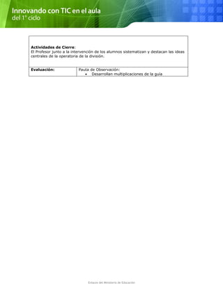 Actividades de Cierre:
El Profesor junto a la intervención de los alumnos sistematizan y destacan las ideas
centrales de la operatoria de la división.
Evaluación: Pauta de Observación:
• Desarrollan multiplicaciones de la guía
Enlaces del Ministerio de Educación
 