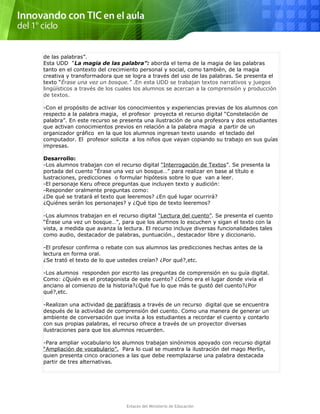 de las palabras”.
Esta UDD “La magia de las palabra”: aborda el tema de la magia de las palabras
tanto en el contexto del crecimiento personal y social, como también, de la magia
creativa y transformadora que se logra a través del uso de las palabras. Se presenta el
texto “Érase una vez un bosque.” .En esta UDD se trabajan textos narrativos y juegos
lingüísticos a través de los cuales los alumnos se acercan a la comprensión y producción
de textos.
-Con el propósito de activar los conocimientos y experiencias previas de los alumnos con
respecto a la palabra magia, el profesor proyecta el recurso digital “Constelación de
palabra”. En este recurso se presenta una ilustración de una profesora y dos estudiantes
que activan conocimientos previos en relación a la palabra magia a partir de un
organizador gráfico en la que los alumnos ingresan texto usando el teclado del
computador. El profesor solicita a los niños que vayan copiando su trabajo en sus guías
impresas.
Desarrollo:
-Los alumnos trabajan con el recurso digital “Interrogación de Textos”. Se presenta la
portada del cuento “Érase una vez un bosque…” para realizar en base al título e
lustraciones, predicciones o formular hipótesis sobre lo que van a leer.
-El personaje Keru ofrece preguntas que incluyen texto y audición:
-Responder oralmente preguntas como:
¿De qué se tratará el texto que leeremos? ¿En qué lugar ocurrirá?
¿Quiénes serán los personajes? y ¿Qué tipo de texto leeremos?
-Los alumnos trabajan en el recurso digital “Lectura del cuento”. Se presenta el cuento
“Érase una vez un bosque…”, para que los alumnos lo escuchen y sigan el texto con la
vista, a medida que avanza la lectura. El recurso incluye diversas funcionalidades tales
como audio, destacador de palabras, puntuación., destacador libre y diccionario.
-El profesor confirma o rebate con sus alumnos las predicciones hechas antes de la
lectura en forma oral.
¿Se trató el texto de lo que ustedes creían? ¿Por qué?,etc.
-Los alumnos responden por escrito las preguntas de comprensión en su guía digital.
Como: ¿Quién es el protagonista de este cuento? ¿Cómo era el lugar donde vivía el
anciano al comienzo de la historia?¿Qué fue lo que más te gustó del cuento?¿Por
qué?,etc.
-Realizan una actividad de paráfrasis a través de un recurso digital que se encuentra
después de la actividad de comprensión del cuento. Como una manera de generar un
ambiente de conversación que invita a los estudiantes a recordar el cuento y contarlo
con sus propias palabras, el recurso ofrece a través de un proyector diversas
ilustraciones para que los alumnos recuerden.
-Para ampliar vocabulario los alumnos trabajan sinónimos apoyado con recurso digital
“Ampliación de vocabulario”. Para lo cual se muestra la ilustración del mago Merlín,
quien presenta cinco oraciones a las que debe reemplazarse una palabra destacada
partir de tres alternativas.
Enlaces del Ministerio de Educación
 
