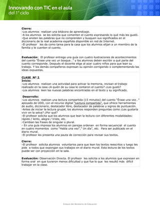 Cierre:
-Los alumnos realizan una bitácora de aprendizaje.
-A los alumnos se les solicita que comenten el cuento expresando lo qué más les gustó.
-Que anoten las palabras que no comprenden y busquen sus significados en el
diccionario de la real academia española disponible en red de Internet.
-El profesor les da como tarea para la casa que los alumnos elijan a un miembro de la
familia y le cuenten el cuento.
Evaluación: El profesor entrega una guía con cuatro ilustraciones de acontecimientos
del cuento ”Érase una vez un bosque…” y los alumnos deben escribir a qué parte del
cuento corresponde. Después el docente elige al azar cuatro niños para que lean su
trabajo. Y los demás compañeros expresan su opinión corrigiendo o complementando las
ideas expuestas.
CLASE Nº 2
Inicio:
-Los alumnos realizan una actividad para activar la memoria, revisan el trabajo
realizado en la casa ¿A quién de su casa le contaron el cuento? ¿Les gustó?
-Los alumnos leen las nuevas palabras encontradas en el texto y su significado.
Desarrollo:
-Los alumnos realizan una lectura compartida (15 minutos) del cuento “Érase una vez…”
apoyado de UDD, con el recurso digital “Lectura compartida”, que ofrece herramientas
de audio, diccionario, destacador libre, destacador de palabras y signos de puntuación.
-Antes de iniciar la lectura grupal, los alumnos responden preguntas como ¿Les gustaría
vivir en la selva? ¿Por qué?
-El profesor solicita que los alumnos que lean la lectura con diferentes modalidades:
rápido / lento, alegre / triste, etc.
-Cambian las frases de singular o plural.
- En una guía impresa los alumnos en parejas ordenan en forma secuencial el cuento
en cuatro momentos como “Había una vez”,” Un día”, etc. Para ser publicado en el
diario mural.
-El profesor les presenta una pauta de corrección para revisar sus textos.
Cierre:
-El profesor solicita alumnos voluntarios para que lean los textos reescritos y luego les
pide a todos que expongan sus trabajos en el diario mural. Esta lectura de los textos
puede ser con proyección en la sala.
Evaluación: Observación Directa. El profesor les solicita a los alumnos que expresen en
forma oral en que tuvieron menos dificultad y que fue lo que les resultó más difícil
trabajar en la clase.
Enlaces del Ministerio de Educación
 