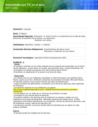 Subsector: Lenguaje
Nivel: 3º Básico
Aprendizaje Esperado: Reconocer el diario mural y su importancia en la sala de clase
Reconocer el propósito de la noticia y su estructura.
Redactar una noticia.
Habilidades: Identificar, analizar y redactar.
Contenidos Mínimos Obligatorios: Características del diario mural.
Estructura y redacción de una noticia.
Escenario Tecnológico: Laboratorio Móvil Computacional (LMC)
CLASE Nº 1:
Inicio :
-El profesor comenta con los niños respecto de sus experiencias personales con el diario
mural. Observan el que tienen en la sala, qué secciones tiene, si está actualizado, etc.
-El profesor les señala la pregunta ¿Por qué se llama Diario Mural?
-El profesor va registrando en la pizarra una lluvia de ideas.
Desarrollo:
-Les solicita que en sus neetbooks conectados a Internet busquen que significa Diario
Mural, copien una breve definición utilizando el procesador de textos (Microsoft Word).
-El docente solicita a unos cuatro alumnos que lean sus definiciones.
-Luego comentan las definiciones y comparan con la lluvia de ideas que está registrada
en la pizarra.
-Los alumnos ingresan en sus neetbooks a la página
http://www.ingebel.blogcindario.com/…/00048-proyectos-educativos-periodico-
mural.html
en esa página ven un video de un concurso de periódicos murales.
-Comentan lo que más les llamó la atención.
-El profesor solicita a los alumnos que se organicen en parejas y salgan con sus
netbooks con la tarea de fotografiar diferentes espacios del colegio como: el CRA,
Laboratorio Informática Educacional, los comedores, oficinas de directivos docentes, sala
de profesores, kiosco, sala de los párvulos, etc.
-Los alumnos escriben una breve reseña sobre la actividad que se realiza en cada
espacio señalado.
Cierre:
-El docente graba los trabajos de los alumnos.
Enlaces del Ministerio de Educación
 