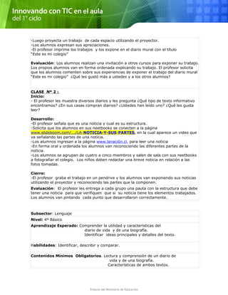 -Luego proyecta un trabajo de cada espacio utilizando el proyector.
-Los alumnos expresan sus apreciaciones.
-El profesor imprime los trabajos y los expone en el diario mural con el título
“Este es mi colegio”
Evaluación: Los alumnos realizan una invitación a otros cursos para exponer su trabajo.
Los propios alumnos van en forma ordenada explicando su trabajo. El profesor solicita
que los alumnos comenten sobre sus experiencias de exponer el trabajo del diario mural
“Este es mi colegio” ¿Qué les gustó más a ustedes y a los otros alumnos?
CLASE Nº 2 :
Inicio:
- El profesor les muestra diversos diarios y les pregunta ¿Qué tipo de texto informativo
encontramos? ¿En sus casas compran diarios? ¿Ustedes han leído uno? ¿Qué les gusta
leer?
Desarrollo:
-El profesor señala que es una noticia y cual es su estructura.
-Solicita que los alumnos en sus neetbooks se conecten a la página
www.slideboom.com/.../LA-NOTICIA-Y-SUS-PARTES, en la cual aparece un video que
va señalando las partes de una noticia.
-Los alumnos ingresan a la página www.lanación.cl, para leer una noticia
-En forma oral y ordenada los alumnos van reconociendo las diferentes partes de la
noticia.
-Los alumnos se agrupan de cuatro a cinco miembros y salen de sala con sus neetbooks
a fotografiar el colegio. Los niños deben redactar una breve noticia en relación a las
fotos tomadas.
Cierre:
-El profesor graba el trabajo en un pendrive y los alumnos van exponiendo sus noticias
utilizando el proyector y reconociendo las partes que la componen.
Evaluación: El profesor les entrega a cada grupo una pauta con la estructura que debe
tener una noticia para que verifiquen que si su noticia tiene los elementos trabajados.
Los alumnos van pintando cada punto que desarrollaron correctamente.
Subsector: Lenguaje
Nivel: 4º Básico
Aprendizaje Esperado: Comprender la utilidad y características del
diario de vida y de una biografía.
Identificar ideas principales y detalles del texto.
Habilidades: Identificar, describir y comparar.
Contenidos Mínimos Obligatorios. Lectura y comprensión de un diario de
vida y de una biografía.
Características de ambos textos.
Enlaces del Ministerio de Educación
 