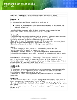 Escenario Tecnológico: Centros de recursos para el aprendizaje (CRA)
CLASE Nº 1:
Inicio :
-El profesor proyecta un afiche “Papelucho un niño como tú”.
 También el docente podría trabajar como alternativa con un documental del
diario de Ana Frank.
-Los alumnos comentan que saben de dicho personaje, a través de preguntas
relacionadas con las diferentes historias vividas por Papelucho.
Desarrollo:
-Los alumnos leen de un material fotocopiado, el fragmento “Papelucho casi huérfano”.
-La lectura es silenciosa y en una segunda instancia en voz alta.
-Buscan el significado de seis palabras subrayadas dentro del texto.
-Desarrollan en grupo de cuatro alumnos una guía de comprensión, con preguntas de
selección múltiple y verdadero y falso, justificando las falsas.
-Comentan si han escrito un diario de vida y qué cosas escribirían.
Cierre:
-Los alumnos en grupo deben realizar una definición de un diario de vida.
-Las definiciones las comparten leyendo en voz alta.
-Finalmente el profesor proyecta las características generales del diario de vida.
-Los alumnos comparan sus definiciones y completan las características que les faltan.
Evaluación: El docente les pide a los niños que escriban lo que realizaron el día
anterior, colocando la fecha y escribiendo en primera persona. Solicita en forma
voluntaria tres a cuatro voluntarios para que lean sus textos y en conjunto concluyan si
corresponden a las características del diario de vida.
CLASE Nº 2
Inicio:
-El profesor activa conocimientos previos con preguntas sobre el personaje Papelucho.
-El profesor señala que dicho personaje fue creado por la escritora chilena Esther
Huneeus Salas, cuyo seudónimo es Marcela Paz.
- El profesor les solicita que busquen en el diccionario el significado del término
seudónimo.
Desarrollo:
-El profesor utiliza el proyector y presenta la biografía de Marcela Paz, los alumnos la
leen y también un vocabulario temático de dicho texto.
-El profesor les señala que significa la palabra biografía “bios” vida y “grafos” que quiere
decir trazos.
-Los alumnos desarrollan una guía fotocopiada sobre la biografía de Marcela Paz, según
el texto leído.
Enlaces del Ministerio de Educación
 
