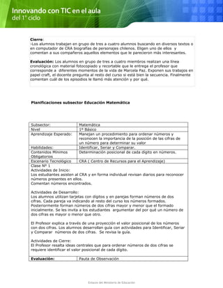 Cierre:
-Los alumnos trabajan en grupo de tres a cuatro alumnos buscando en diversos textos o
en computador de CRA biografías de personajes chilenos. Eligen uno de ellos y
comentan a sus compañeros aquellos elementos que le parecieron más interesantes.
Evaluación: Los alumnos en grupo de tres a cuatro miembros realizan una línea
cronológica con material fotocopiado y recortable que le entrega el profesor que
corresponde a diferentes momentos de la vida de Marcela Paz. Exponen sus trabajos en
papel craft, el docente pregunta al resto del curso si está bien la secuencia. Finalmente
comentan cuál de los episodios le llamó más atención y por qué.
Planificaciones subsector Educación Matemática
Subsector: Matemática
Nivel 1º Básico
Aprendizaje Esperado: Manejan un procedimiento para ordenar números y
reconocen la importancia de la posición de las cifras de
un número para determinar su valor
Habilidades: Identificar, Seriar y Comparar.
Contenidos Mínimos
Obligatorios
Determinación posicional de cada dígito en números.
Escenario Tecnológico CRA ( Centro de Recursos para el Aprendizaje)
Clase Nº 1
Actividades de Inicio:
Los estudiantes asisten al CRA y en forma individual revisan diarios para reconocer
números presentes en ellos.
Comentan números encontrados.
Actividades de Desarrollo:
Los alumnos utilizan tarjetas con dígitos y en parejas forman números de dos
cifras. Cada pareja va indicando al resto del curso los números formados.
Posteriormente forman números de dos cifras mayor y menor que el formado
inicialmente. Se les invita a los estudiantes argumentar del por qué un número de
dos cifras es mayor o menor que otro.
El Profesor explica a través de una proyección el valor posicional de los números
con dos cifras. Los alumnos desarrollan guía con actividades para Identificar, Seriar
y Comparar números de dos cifras. Se revisa la guía.
Actividades de Cierre:
El Profesor resalta ideas centrales que para ordenar números de dos cifras se
requiere identificar el valor posicional de cada dígito.
Evaluación: Pauta de Observación
Enlaces del Ministerio de Educación
 