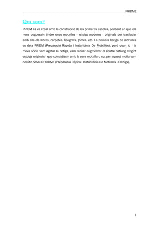 ________________________________________________________________PRIDME


Qui som?
PRIDM es va crear amb la construcció de les primeres escoles, pensant en que els
nens poguessin tindre unes motxilles i estoigs moderns i originals per traslladar
amb ells els llibres, carpetes, bolígrafs, gomes, etc. La primera botiga de motxilles
es deia PRIDM (Preparació Ràpida i Instantània De Motxilles), però quan jo i la
meva sòcia vam agafar la botiga, vam decidir augmentar el nostre catàleg afegint
estoigs originals i que coincidissin amb la seva motxilla o no, per aquest motiu vam
decidir posar-li PRIDME (Preparació Ràpida i Instantània De Motxilles i Estoigs).




                                                                                    1
 