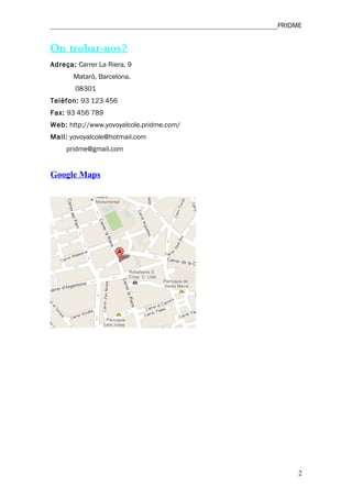 ________________________________________________________________PRIDME


On trobar-nos?
Adreça: Carrer La Riera, 9
       Mataró, Barcelona.
       08301
Telèfon: 93 123 456
Fax: 93 456 789
Web: http://www.yovoyalcole.pridme.com/
Mail: yovoyalcole@hotmail.com
     pridme@gmail.com


Google Maps




                                                                     2
 
