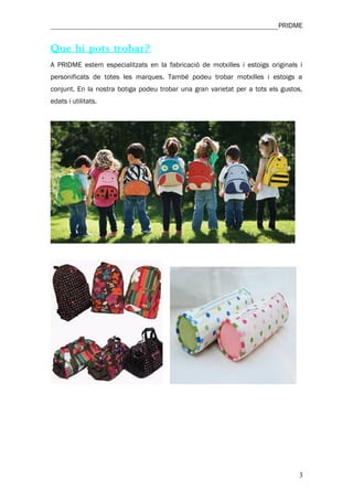 ________________________________________________________________PRIDME


Que hi pots trobar?
A PRIDME estem especialitzats en la fabricació de motxilles i estoigs originals i
personificats de totes les marques. També podeu trobar motxilles i estoigs a
conjunt. En la nostra botiga podeu trobar una gran varietat per a tots els gustos,
edats i utilitats.




                                                                                 3
 