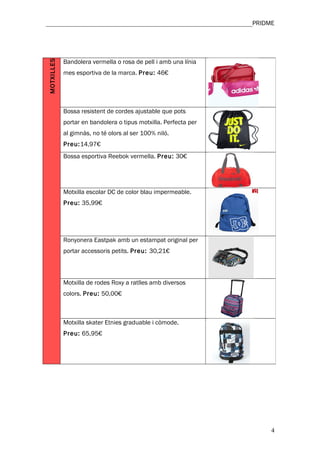 ________________________________________________________________PRIDME




            Bandolera vermella o rosa de pell i amb una línia
MOTXILLES


            mes esportiva de la marca. Preu: 46€




            Bossa resistent de cordes ajustable que pots
            portar en bandolera o tipus motxilla. Perfecta per
            al gimnàs, no té olors al ser 100% niló.
            Preu:14,97€
            Bossa esportiva Reebok vermella. Preu: 30€




            Motxilla escolar DC de color blau impermeable.
            Preu: 35,99€




            Ronyonera Eastpak amb un estampat original per
            portar accessoris petits. Preu: 30,21€



            Motxilla de rodes Roxy a ratlles amb diversos
            colors. Preu: 50,00€



            Motxilla skater Etnies graduable i còmode.
            Preu: 65,95€




                                                                     4
 
