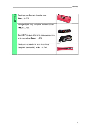________________________________________________________________PRIDME



ESTOIGS   Estoig escolar Eastpak de color rosa.
          Preu: 10,00€


          Estoig Roxy de seny a talps de diferents colors.
          Preu: 13,75€



          Estoig El Niño guardatot amb tres departaments
          amb cremallera. Preu: 11,93€


          Estoig per personalitzar amb el teu logo
          (bolígrafs no inclosos). Preu: 15,64€




                                                                     5
 