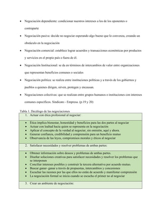 • Negociación dependiente: condicionar nuestros intereses a los de los oponentes o
contraparte
• Negociación pasiva: decide no negociar esperando algo bueno que lo convenza, creando un
obstáculo en la negociación
• Negociación comercial: establece lograr acuerdos y transacciones económicas por productos
y servicios en el propio país o fuera de él.
• Negociación Institucional: se da en términos de intercambios de valor entre organizaciones
que representan beneficios comunes o sociales
• Negociación política: se realiza entre instituciones políticas y a través de los gobiernos y
pueblos a quienes dirigen, sirven, protegen y encausan.
• Negociaciones colectivas: que se realizan entre grupos humanos o instituciones con intereses
comunes específicos. Sindicato - Empresa. (p.19 y 20)
Tabla 1. Decálogo de las negociaciones
1. Actuar con ética profesional al negociar:
• Ética implica bienestar, honestidad y beneficios para las dos partes al negociar
• Actuar con lealtad hacia quien se representa en la negociación
• Aplicar el concepto de la verdad al negociar, sin omisión, aquí y ahora.
• Generar confianza, credibilidad y comprensión para un beneficio mutuo
• Observancia de las leyes, compromisos morales y éticos al negociar
2. Satisfacer necesidades y resolver problemas de ambas partes:
• Obtener información sobre deseos y problemas de ambas partes.
• Diseñar soluciones creativas para satisfacer necesidades y resolver los problemas que
se interponen
• Conciliar intereses posibles y construir la tercera alternativa por acuerdo mutuo.
• Buscar ganar- ganar a través de propuestas, intercambios y concesiones
• Escuchar las razones por las que ellos no están de acuerdo y manifestar comprensión
• La negociación formal se inicia cuando se escucha el primer no al negociar
3. Crear un ambiente de negociación:
 