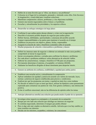 • Hablar de su tema favorito que es "ellos, sus deseos y sus problemas"
• Colocarse en el lugar de la contraparte, pensando y sintiendo como ellos. Esto favorece
la imaginación y creatividad para visualizar soluciones
• Manifestar comprensión a deseos, problemas y a las objeciones recibidas
• Generar una tensión negociadora entre el deseo y el problema
• Escuchar y retroalimentar las prioridades y los aspectos críticos.
4. Desarrollar un enfoque estratégico de largo plazo:
• Confirmar lo que ambas partes desean obtener y evitar con la negociación
• Describir el escenario posible después de negociar para ambas partes
• Definir fuerzas, debilidades, oportunidades y amenazas del posible acuerdo
• Asignar responsabilidades a las partes para mantener el acuerdo en el tiempo
• Establecer un proyecto con objetivo, planes, fechas, responsables
• Asegurar la creación de valor y beneficios sostenidos sobre el acuerdo
5. Diseñar propuestas de solución e intercambios a problemas y deseos:
• Definir los intereses antes de negociar o elaborar un estimado lo más cerca posible y
comprobarlo al iniciar la negociación
• Iniciar con preguntas abiertas y cerradas para confirmar los deseos y problemas
• Por cada deseo o problema establecer varias alternativas de solución viables
• Elaborar las características, ventajas y beneficio (CVB) para sus propuestas.
• Previamente determinar el máximo, el aceptable y el mínimo (MAM).
• Adelantar los beneficios dirigidos al deseo dominante para despertar interés.
6. Generar un ambiente de confianza, credibilidad y equidad para ambas partes:
• Establecer una escucha activa y retroalimentar la comprensión
• Aplicar estándares de equidad y justicia de acuerdo con valores de mercado, leyes,
normas y prácticas de negocio establecidas para precios y condiciones.
• Explicar por qué las propuestas son justas y equitativas tanto hoy como mañana
• No discutir ni indicar lo que se tiene que hacer, utilizar las hipótesis como pensamiento
expresado para comunicar sus puntos de vista. Esto genera confianza y una interacción
positiva.
• Evitar el conflicto emocional, más no las diferencias de opinión sobre los temas
7. Anticipe (alternativas estrella) una solución que pueda anular el poder de su oponente:
• Investigue cómo negocia su contraparte y el escenario de su actuación
• Busque por otro lado una solución que satisfaga sus intereses sin negociar
• Si continúa negociando, determine el margen que podría obtener
• Pero si algo sale mal, emplee su alternativa estrella. Advierta que si no hay cambio ya
tiene resueltos sus intereses
• Decida con los máximos, aceptables y mínimos, las concesiones
 