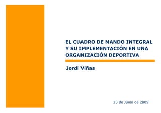 EL CUADRO DE MANDO INTEGRAL 
Y SU IMPLEMENTACIÓN EN UNA 
ORGANIZACIÓN DEPORTIVA 
23 de Junio de 2009 
Jordi Viñas 
 