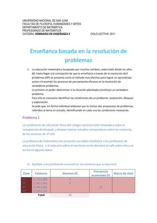 UNIVERSIDAD NACIONAL DE SAN JUAN<br />FACULTAD DE FILOSOFIA, HUMANDADES Y ARTES<br />DEPARTAMENTO DE MATEMÁTICA<br />PROFESORADO DE MATEMÁTICA<br />CATEDRA: SEMINARIO DE ENSEÑANZA II           CICLO LECTIVO: 2011<br />Enseñanza basada en la resolución de problemas<br />La educación matemática ha pasado por muchos cambios, sobre todo desde los años 60, hasta llegar a la concepción de que la enseñanza a través de la resolución de3 problemas (RP) se presenta como el método mas efectivo para lograr un aprendizaje activo t transmitir los procesos de pensamiento eficaces en la resolución de verdaderos problemas<br />Lo primero es poder determinar si la situación planteada constituye un verdadero problema.<br />Para ello es necesario identificar las condiciones de un problema: aceptación, bloqueo y exploración.<br />Se pide que: en forma individual elaboren por lo menos dos propuestas de problemas, referidos al tema en estudio, identificando en cada una las condiciones necesarias.<br />Problema 1<br />Los profesores de educación física del colegio nacional están llevando a cabo un campeonato de básquet, y desean realizar estudios comparativos sobre las estaturas, de los alumnos de 5º año <br />La profesora de matemática les presentó una tabla estadística a los profesores de educación física,  y al colocarla sobre el escritorio se les derramó el café sobre ella y se les borró algunos datos<br />Ayúdale a los profesores a encontrar los números que se borraron<br />ClaseEstaturasAlumnos (f)Frecuencia acumulada (F)Marca de clase1º2º3º4º[1,70;1,80)[1,80;1,90)[1,90;2,00)[2,00;2,10)3415Total 20<br />¿Cuál es la frecuencia de la clase 3º? <br />¿Cuántos alumnos miden menos de 1,90 cm? <br />Realiza un histograma de frecuencias absolutas<br />Tema: Problema para reafirmar algunos conceptos estadísticos dados en 8º año<br />Aceptación: Esta actividad va a producir una aceptación en el alumno ya que es un problema significativo por encontrarse en un contexto real. <br />Bloqueo: cuando realizan el ítem a) les produce un bloque ya que les cuesta darse cuenta como completar la tabla estadística ya que con lo aprendido anteriormente no puede dar respuesta a la consigna <br />Exploración: los alumnos deberán recordar algunos conocimientos previos que le sean útil para responder el cuestionario y formular estrategias para poder cumplir con lo pedido<br />La enseñanza a través de RP implica tres tipos de interpretaciones:<br />Enseñar para resolver problemas: proponer a los alumnos más problemas, emplear aplicaciones de los problemas a la vida diaria y a las ciencias, proponer no solo ejercicios sino también problemas que promuevan la búsqueda y la investigación.<br />Enseñar sobre la resolución de problemas: enseñanza de la heurística, el objetivo es que los alumnos aprendan y apliquen estrategias para resolver problemas.<br />Enseñar vía la resolución de problemas esto es enseñar matemática por medio de problemas. <br />Se pide que: a) de acuerdo en lo elaborado en el ítem anterior identifiquen que tipo de interpretación aplican, justificando su elección. <br /> Este problema se basa en enseñar para resolver problemas ya que al enseñar el tema se les explica con una tabla similar y luego se les da otra con la misma forma, pero se les agrega  el análisis de ella<br />b) Elaboren propuestas que tengan en cuenta las interpretaciones que no se tuvieron en cuenta anteriormente, siempre referidas al tema de matemática en estudio<br />Este problema se basaría en enseñar vía resolución de problema si se colocara al introducir el tema, pero modificando la actividad, y se basaría en enseñar sobre la resolución de problema si se les daría pocos datos y que ellos planifiquen como resolverlo para  que puedan llegar a resolver futuros problemas aplicando lo que investigaron<br />Una vez enunciados los problemas controlar su consistencia aplicando los principios enunciados por G. Polya  <br />Para determinar si un problema está bien formulado se les propone que revisen las sugerencias de Polya (1945) sobre las cuatro etapas esenciales para la resolución de un problema, que constituyen el punto de arranque de todo los estudios posteriores: <br />COMPRENDER EL PROBLEMA. Parece, a veces, innecesaria, sobre todo en contextos escolares; estrictamente matemática. Es más, es la tarea más difícil, por ejemplo, cuando se ha de hacer un tratamiento informático: entender cuál es el problema que tenemos que abordar, dados los diferentes lenguajes que hablan el demandante y el informático. <br />Se debe leer el enunciado despacio.<br />¿ cuáles son los datos? (lo que conocemos) <br />¿Cuáles son las incógnitas? (lo que buscamos)   <br />Hay que tratar de encontrar la relación entre los datos y las incógnitas<br />Los alumnos tendrán una buena interpretación del problema ya que se les puede proponer que cada uno de ellos se mida y luego volcarlo a una tabla estadística y así  le darán más importancia al problema y no les costara  darse cuenta de los datos, las incógnitas ni la relación entre ellas<br />TRAZAR UN PLAN PARA RESOLVERLO. Hay que plantearla de una manera flexible y recursiva alejada del mecanismo<br />¿Este problema es parecido a otros que ya conocemos?<br />¿Se puede plantear el problema de otra forma?<br />Imaginar un problema parecido pero más sencillo<br />Suponer que el problema ya está resuelto; ¿Cómo se relaciona la situación de llegada con la de partida?<br />¿Se utilizan todos los datos cuando se hace el plan?<br />PONER EN PRACTICA EL PLAN. También hay que plantearla de una manera flexible y recursiva, alejada del mecanismo. Y tener en cuenta que el pensamiento no es lineal, que hay saltos continuos entre el diseño del plan y su puesta en práctica. Es la más importante en la vida diaria, porque supone <br />      -    Al ejecutar el plan se debe comprobar cada uno de los pasos.        -    ¿Se puede ver claramente que cada paso es correcto?        -    Antes de hacer algo se debe pensar: ¿qué se consigue con esto?        -    Se debe acompañar cada operación matemática de una explicación contando lo que se hace y para qué se hace.        -    Cuando se tropieza con alguna dificultad que nos deja bloqueados, se debe volver al principio, reordenar las ideas y probar de nuevo. <br />El docente presentará la actividad y hará pasar a un alumno al frente a leer el enunciado, luego al llegar a la tabla estadística el docente preguntará:<br />¿Recuerdan haber trabajado con una tabla similar?<br />¿Recuerdan el concepto de frecuencia absoluta, frecuencia acumulada y marca de clase?<br />Si los alumnos no recuerdan los conceptos, el docente intervendrá recordándoles que la frecuencia absoluta de una variable estadística es el número de veces que aparece en la muestra dicho valor de la variable, la representaremos por f. Que  la frecuencia acumulada de un valor de la variable, es el número de veces que ha aparecido en la muestra un valor menor o igual que el de la variable y lo representaremos por F; y que la marca de clase es el punto medio de cada intervalo y lo calculamos sumando los extremos del intervalo y dividiéndolo entre 2. Es la mitad del intervalo. <br />Teniendo en cuenta las definiciones anteriores pueden comenzar a trabajar con la actividad<br />Se espera que los alumnos respondan de la siguiente forma<br />Los profesores de educación física del colegio nacional están llevando a cabo un campeonato de básquet, y desean realizar estudios comparativos sobre las estaturas, de los alumnos de 5º año <br />La profesora de matemática les presentó una tabla estadística a los profesores de educación física,  y al colocarla sobre el escritorio se les derramó el café sobre ella y se les borró algunos datos<br />Ayúdale a los profesores a encontrar los números que se borraron<br />ClaseEstaturasFrecuencias (f)Frecuencia acumulada (F)Marca de clase1º2º3º4º[1,70;1,80)[1,80;1,90)[1,90;2,00)[2,00;2,10)34853715201,751,851,952,05Total 20<br />¿Cuál es la frecuencia de la clase 3º? La frecuencia de la clase 3º es 8<br />¿Cuántos alumnos miden menos de 1,90 cm? Los alumnos que miden menos de 1,90 son 7<br />COMROBAR LOS RESULTADOS: Es la más importante en la vida diaria, porque Y tener en cuenta que el pensamiento no es lineal, que hay saltos continuos entre el diseño del plan y su puesta en práctica., y su contraste con la realidad que queríamos resolver.<br />       -    Leer de nuevo el enunciado y comprobar que lo que se pedía es lo que se ha averiguado.        -    Debemos fijarnos en la solución. ¿Parece lógicamente posible?        -    ¿Se puede comprobar la solución?        -    ¿Hay algún otro modo de resolver el problema?        -    ¿Se puede hallar alguna otra solución?        -    Se debe acompañar la solución de una explicación que indique claramente lo que se ha hallado.        -    Se debe utilizar el resultado obtenido y<br />Los alumnos sumaran las frecuencias y se darán cuenta de que los datos que colocaron están bien o mal, también lo harán con la frecuencia acumulada, si ellos no llegan al número 20 en la última fila significa que la frecuencia acumulada está mal.<br />