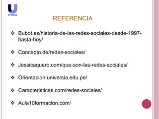  Bubot.es/historia-de-las-redes-sociales-desde-1997-
hasta-hoy/
 Concepto.de/redes-sociales/
 Jessicaquero.com/que-son-las-redes-sociales/
 Orientacion.universia.edu.pe/
 Caracteristicas.com/redes-sociales/
 Aula10formacion.com/
REFERENCIA
 