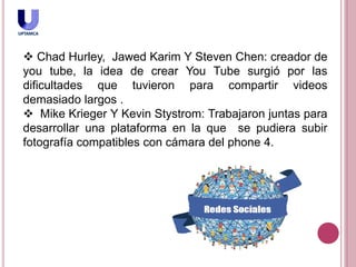  Chad Hurley, Jawed Karim Y Steven Chen: creador de
you tube, la idea de crear You Tube surgió por las
dificultades que tuvieron para compartir videos
demasiado largos .
 Mike Krieger Y Kevin Stystrom: Trabajaron juntas para
desarrollar una plataforma en la que se pudiera subir
fotografía compatibles con cámara del phone 4.
 