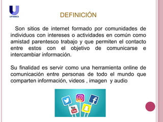 DEFINICIÓN
Son sitios de internet formado por comunidades de
individuos con intereses o actividades en común como
amistad parentesco trabajo y que permiten el contacto
entre estos con el objetivo de comunicarse e
intercambiar información.
Su finalidad es servir como una herramienta online de
comunicación entre personas de todo el mundo que
comparten información, videos , imagen y audio
 