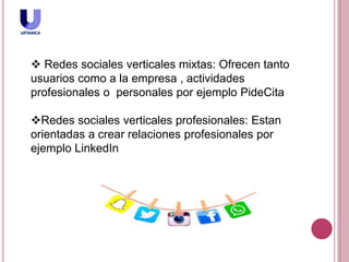  Redes sociales verticales mixtas: Ofrecen tanto
usuarios como a la empresa , actividades
profesionales o personales por ejemplo PideCita
Redes sociales verticales profesionales: Estan
orientadas a crear relaciones profesionales por
ejemplo LinkedIn
 