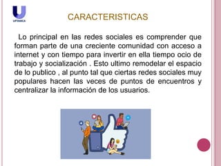CARACTERISTICAS
Lo principal en las redes sociales es comprender que
forman parte de una creciente comunidad con acceso a
internet y con tiempo para invertir en ella tiempo ocio de
trabajo y socialización . Esto ultimo remodelar el espacio
de lo publico , al punto tal que ciertas redes sociales muy
populares hacen las veces de puntos de encuentros y
centralizar la información de los usuarios.
 