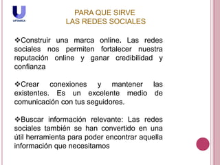 PARA QUE SIRVE
LAS REDES SOCIALES
Construir una marca online. Las redes
sociales nos permiten fortalecer nuestra
reputación online y ganar credibilidad y
confianza
Crear conexiones y mantener las
existentes. Es un excelente medio de
comunicación con tus seguidores.
Buscar información relevante: Las redes
sociales también se han convertido en una
útil herramienta para poder encontrar aquella
información que necesitamos
 