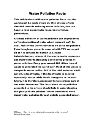 Water Pollution Facts
This article deals with water pollution facts that the
world must be made aware of. With sincere efforts
directed towards reducing water pollution, one can
hope to have clean water resources for future
generations.

A simple definition of water pollution can be presented
as "contamination of water which makes it unfit for
use". Most of the water resources on earth are polluted.
Even though our planet is covered with 70% water, not
all of it is suitable for human use. Rapid
industrialization, misuse of the scarce water resources
and many other factors play a role in the process of
water pollution. Every year around 400 billion tons of
waste is generated the world over. Most of this waste is
dumped in water bodies. Out of the total water on earth
just 3% is freshwater. If this freshwater is polluted
repeatedly, water crisis would turn grave in the near
future. It is therefore, necessary to take proper care of
our water resources. The facts about water pollution
presented in the article should help in understanding
the gravity of this problem. Let us understand more
about water pollution through details presented below.




RRNagar – I Care – A green initiative & community welfare group of
Rajarajeshwarinagar
 