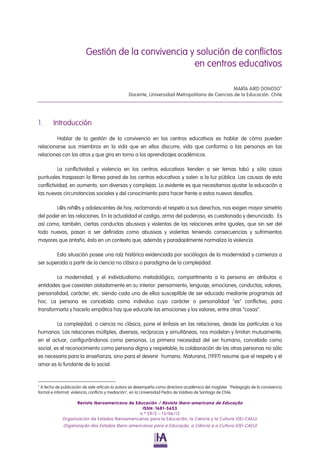 Gestión de la convivencia y solución de conflictos
                                                    en centros educativos

                                                                                               MARÍA AIRD DONOSO 
                                                Docente, Universidad Metropolitana de Ciencias de la Educación. Chile




1.      Introducción

        Hablar de la gestión de la convivencia en los centros educativos es hablar de cómo pueden
relacionarse sus miembros en la vida que en ellos discurre, vida que conforma a las personas en las
relaciones con los otros y que gira en torno a los aprendizajes académicos.

          La conflictividad y violencia en los centros educativos tienden a ser temas tabú y sólo casos
puntuales traspasan la férrea pared de los centros educativos y salen a la luz pública. Las causas de esta
conflictividad, en aumento, son diversas y complejas. Lo evidente es que necesitamos ajustar la educación a
las nuevas circunstancias sociales y del conocimiento para hacer frente a estos nuevos desafíos.

        L@s niñ@s y adolescentes de hoy, reclamando el respeto a sus derechos, nos exigen mayor simetría
del poder en las relaciones. En la actualidad el castigo, arma del poderoso, es cuestionado y denunciado. Es
así como, también, ciertas conductas abusivas y violentas de las relaciones entre iguales, que sin ser del
todo nuevas, pasan a ser definidas como abusivas y violentas teniendo consecuencias y sufrimientos
mayores que antaño, ésto en un contexto que, además y paradojalmente normaliza la violencia.

        Esta situación posee una raíz histórica evidenciada por sociólogos de la modernidad y comienza a
ser superada a partir de la ciencia no clásica o paradigma de la complejidad.

        La modernidad, y el individualismo metodológico, compartimenta a la persona en atributos o
entidades que coexisten aisladamente en su interior: pensamiento, lenguaje, emociones, conductas, valores,
personalidad, carácter, etc. siendo cada uno de ellos susceptible de ser educado mediante programas ad
hoc. La persona es concebida como individuo cuyo carácter o personalidad “es” conflictivo, para
transformarla y hacerlo empática hay que educarle las emociones y los valores, entre otras “cosas”.

         La complejidad, o ciencia no clásica, pone el énfasis en las relaciones, desde las partículas a los
humanos. Las relaciones múltiples, diversas, recíprocas y simultáneas, nos modelan y limitan mutuamente,
en el actuar, configurándonos como personas. La primera necesidad del ser humano, concebido como
social, es el reconocimiento como persona digna y respetable, la colaboración de las otras personas no sólo
es necesaria para la enseñanza, sino para el devenir humano. Maturana, (1997) resume que el respeto y el
amor es lo fundante de lo social.



  A fecha de publicación de este artículo la autora se desempeña como directora académica del magíster "Pedagogía de la convivencia
formal e informal: violencia, conflicto y mediación", en la Universidad Pedro de Valdivia de Santiago de Chile.

                   Revista Iberoamericana de Educación / Revista Ibero-americana de Educação
                                                 ISSN: 1681-5653
                                                n.º 59/2 – 15/06/12
             Organización de Estados Iberoamericanos para la Educación, la Ciencia y la Cultura (OEI-CAEU)
             Organização dos Estados Ibero-americanos para a Educação, a Ciência e a Cultura (OEI-CAEU)
 