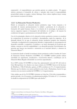 20
empresarial y el emprendimiento que permita generar un empleo propio. El aspecto
afectivo promueve el desarrollo de valores y actitudes tales como la responsabilidad,
proactividad, trabajo en equipo e incluso liderazgo. Estos valores implican mayor ventaja
para mantener un puesto de trabajo.
2.2.2 14BLa Educación Técnico Productiva
Desde su concepción, la educación técnico productiva surge “como respuesta a la
necesidad de mejorar permanentemente la calidad y pertinencia de la educación y
formación del capital humano; frente a la evolución de la tecnología, la producción y
nuevas exigencias respecto al desempeño del individuo en el trabajo y de mejorar las
condiciones de ingreso y permanencia en el mercado laboral… [ ]”45
.
Uno de los principales objetivos de la educación técnico productiva consiste en actualizar
las competencias de personas en actividad o desempleados, según las exigencias de la
demanda laboral. Es así que, la educación técnico productiva propicia una formación
“orientada a la adquisición de competencias laborales y empresariales en una perspectiva de
desarrollo sostenible y competitivo. Contribuye a un mejor desempeño de la persona que
trabaja, a mejorar su nivel de empleabilidad y a su desarrollo personal. Está destinada a las
personas que buscan una inserción o reinserción en el mercado laboral y a alumnos de
Educación Básica”46
.
La institución donde se brinda la enseñanza técnico productivo recibe el nombre de Centro
de Educación Técnico Productivo (CETPRO). Los CETPRO también pueden realizar
actividades de capacitación, actualización y reconversión laboral y contribuyen con la
Educación Básica Regular ofreciéndole sus servicios especializados.
En el 2009 existían 50 CETPRO en Lima Sur, representando cerca del 10% del total en
Lima Metropolitana. Los distritos con mayor número de CETPRO fueron el de San Juan
de Miraflores y Villa El Salvador, quienes, al 2009, contaban con 19 y 16 respectivamente.
Mientras que los distritos con menor población como Lurín y Pachacámac, fueron los que
contaron con una menor cantidad de CETPRO, 3 y 2 respectivamente.
Cabe señalar, que de los 50 CETPRO existentes en Lima Sur, 32 de ellos correspondían a
gestión privada, y los 18 restantes a la administración pública. El XGráfico Nº 2. 5X se muestra
en detalle la composición de CETPRO para cada distrito47
.
45 Diseño Curricular Básico de la Educación Técnico Productiva: Ciclo Básico. 2006, página 6.
46 Ibíd.
47 La lista de los CETPRO por distrito puede encontrarse en
http://destp.minedu.gob.pe/centros.asp?xyz=1&xdpto=LIMA&sdpto=LIMA&xprov=LIMA&sprov=LIMA&xdist=LI
MA&sdist=LIMA&xtipcen=00&Ytipcen=00&busca=
 