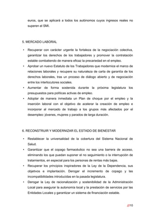 //10
 
euros, que se aplicará a todos los autónomos cuyos ingresos reales no
superen el SMI.
5. MERCADO LABORAL
• Recuperar con carácter urgente la fortaleza de la negociación colectiva,
garantizar los derechos de los trabajadores y promover la contratación
estable combatiendo de manera eficaz la precariedad en el empleo.
• Aprobar un nuevo Estatuto de los Trabajadores que modernice el marco de
relaciones laborales y recupere su naturaleza de carta de garantía de los
derechos laborales, tras un proceso de diálogo abierto y de negociación
entre los interlocutores sociales.
• Aumentar de forma sostenida durante la próxima legislatura los
presupuestos para políticas activas de empleo.
• Adoptar de manera inmediata un Plan de choque por el empleo y la
inserción laboral con el objetivo de acelerar la creación de empleo e
incorporar al mercado de trabajo a los grupos más afectados por el
desempleo: jóvenes, mujeres y parados de larga duración.
6. RECONSTRUIR Y MODERNIZAR EL ESTADO DE BIENESTAR
• Restablecer la universalidad de la cobertura del Sistema Nacional de
Salud.
• Garantizar que el copago farmacéutico no sea una barrera de acceso,
eliminando los que puedan suponer el no seguimiento o la interrupción de
tratamientos, en especial para los personas de rentas más bajas.
• Recuperar los principios inspiradores de la Ley de la Dependencia, sus
objetivos e implantación. Derogar el incremento de copago y las
incompatibilidades introducidas en la pasada legislatura.
• Derogar la Ley de racionalización y sostenibilidad de la Administración
Local para asegurar la autonomía local y la prestación de servicios por las
Entidades Locales y garantizar un sistema de financiación estable.
 