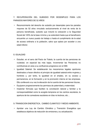 //11
 
7. RECUPERACIÓN DEL SUBSIDIO POR DESEMPLEO PARA LOS
PARADOS MAYORES DE 52 AÑOS
• Reconocimiento del derecho de subsidio por desempleo para los parados
mayores de 52 años vinculado exclusivamente al nivel de renta de la
persona beneficiada, subsidio que incluirá la cotización a la Seguridad
Social del 125% de la base mínima y se extenderá hasta que el beneficiario
encuentre un nuevo puesto de trabajo o hasta el cumplimiento de la edad
de acceso ordinaria a la jubilación, salvo que optara por acceder a una
edad inferior.
8. IGUALDAD
• Estudiar, en el seno del Pacto de Toledo, la cuantía de las pensiones de
viudedad, en especial las más bajas. Incrementar las Pensiones no
contributivas en aras a su confluencia progresiva con el SMI.
• Igualdad Salarial: Se establecerán los mecanismos legales oportunos
destinados a hacer efectivo el principio de igualdad salarial entre mujeres y
hombres y, por tanto, la igualdad en el empleo, en su acceso y
permanencia, en la formación y en la promoción interna en las empresas.
Ello conllevará a su vez la elevación de la cuantía de las pensiones futuras.
• Equiparar progresivamente los permisos de paternidad y maternidad.
• Implantar fórmulas que faciliten la conciliación laboral y familiar y la
corresponsabilidad como la acogida temprana en los centros escolares, la
apertura de los comedores escolares en días no lectivos, etc…
9. TRANSICION ENERGETICA, CAMBIO CLIMATICO Y MEDIO AMBIENTE.
• Aprobar una Ley de Cambio Climático y Transición Energética que
establezca objetivos de reducción de emisiones y su actualización,
 
