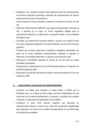 //12
 
• Establecer una moratoria durante esta legislatura para las prospecciones
con fractura hidráulica (fracking) y restringir las autorizaciones de nuevas
exploraciones de gas e hidrocarburos.
• Cierre progresivo de las centrales nucleares al cumplir los 40 años de vida
útil.
• Reformar el Real Decreto 900/2015, que regula el denominado "impuesto al
sol", y aprobar en su lugar un marco regulatorio estable para el
autoconsumo eléctrico y la generación a pequeña escala, en la modalidad
de balance neto.
• Acometer una reforma del mercado eléctrico, incluida una auditoria sobre
los costes regulados integrados en la tarifa eléctrica, así como del mercado
gasístico.
• Creación de un fondo verde para la transición energética, alimentado con
parte de la nueva fiscalidad medioambiental, dedicado a impulsar la
eficiencia, la movilidad sostenible y el apoyo a una transición justa.
• Recuperar la prohibición absoluta de cambio de uso de suelo en zonas
forestales incendiadas.
• Recuperación y desarrollo de la Ley de Patrimonio Natural y Protección de
la Biodiversidad de 2007.
• Recuperar la protección del dominio público marítimo terrestre de la Ley de
Costas de 1987.
II. EDUCACIÓN E IGUALDAD DE OPORTUNIDADES
• Constituir una Mesa para alcanzar un Pacto Social y Político por la
Educación que, en el plazo de seis meses, permita la elaboración de una
nueva ley con la máxima participación y consenso, y paralizar con carácter
inmediato el calendario de implantación de la LOMCE.
• Configurar la beca como derecho subjetivo que garantice su
reconocimiento efectivo a todo el que reúna las condiciones establecidas
para obtenerla, de modo que el crédito correspondiente en los PGE tenga
la condición de ampliable.
 