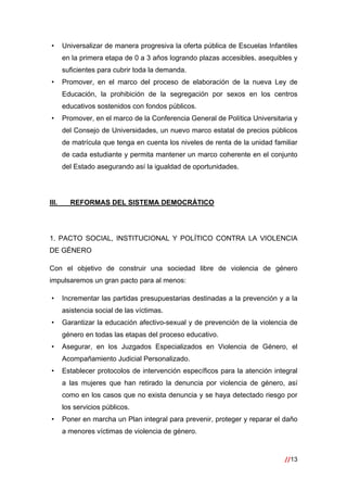 //13
 
• Universalizar de manera progresiva la oferta pública de Escuelas Infantiles
en la primera etapa de 0 a 3 años logrando plazas accesibles, asequibles y
suficientes para cubrir toda la demanda.
• Promover, en el marco del proceso de elaboración de la nueva Ley de
Educación, la prohibición de la segregación por sexos en los centros
educativos sostenidos con fondos públicos.
• Promover, en el marco de la Conferencia General de Política Universitaria y
del Consejo de Universidades, un nuevo marco estatal de precios públicos
de matrícula que tenga en cuenta los niveles de renta de la unidad familiar
de cada estudiante y permita mantener un marco coherente en el conjunto
del Estado asegurando así la igualdad de oportunidades.
III. REFORMAS DEL SISTEMA DEMOCRÁTICO
1. PACTO SOCIAL, INSTITUCIONAL Y POLÍTICO CONTRA LA VIOLENCIA
DE GÉNERO
Con el objetivo de construir una sociedad libre de violencia de género
impulsaremos un gran pacto para al menos:
• Incrementar las partidas presupuestarias destinadas a la prevención y a la
asistencia social de las víctimas.
• Garantizar la educación afectivo-sexual y de prevención de la violencia de
género en todas las etapas del proceso educativo.
• Asegurar, en los Juzgados Especializados en Violencia de Género, el
Acompañamiento Judicial Personalizado.
• Establecer protocolos de intervención específicos para la atención integral
a las mujeres que han retirado la denuncia por violencia de género, así
como en los casos que no exista denuncia y se haya detectado riesgo por
los servicios públicos.
• Poner en marcha un Plan integral para prevenir, proteger y reparar el daño
a menores víctimas de violencia de género.
 