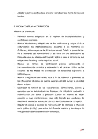 //14
 
• Adoptar iniciativas destinadas a prevenir y erradicar toda forma de violencia
familiar.
2. LUCHA CONTRA LA CORRUPCIÓN
Medidas de prevención:
• Introducir nuevas exigencias en el régimen de incompatibilidades y
conflictos de intereses.
• Revisar los deberes y obligaciones de los funcionarios y cargos públicos
endureciendo las incompatibilidades, exigiendo a los miembros del
Gobierno y Altos cargos de la Administración del Estado la presentación,
en el momento del nombramiento y del cese, de una certificación de
Hacienda sobre su situación patrimonial y sobre el estar al corriente de sus
obligaciones fiscales y con la seguridad social;
• Revisar las normas de Contratación pública, sancionando el
fraccionamiento de contratos y estableciendo el carácter público de las
sesiones de las Mesas de Contratación en licitaciones superiores a
300.000 euros.
• Revisar la regulación del secreto fiscal a fin de posibilitar la publicidad de
las infracciones tributarias de cuantía superior a 30.000 euros y la identidad
de sus autores.
• Establecer la nulidad de las subvenciones, bonificaciones, ayudas y
contratos con las Administraciones Públicas y la obligatoria restitución e
indemnización por daños y perjuicios cuando los mismos se hayan
obtenido o cuyo mantenimiento haya sido logrado por conductas de
sobornos o vinculadas a cualquier otro tipo de modalidades de corrupción.
• Regular el acceso al ejercicio de representación de intereses e influencia
en la política (Lobby), para evitar la influencia indebida y los riesgos de
corrupción que derivan del tráfico de influencias.
 