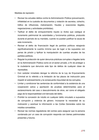 //15
 
Medidas de represión:
• Revisar los actuales delitos contra la Administración Pública (prevaricación,
infidelidad en la custodia de documentos y violación de secretos, cohecho,
tráfico de influencias, malversación, fraudes y exacciones ilegales,
negociaciones y actividades prohibidas).
• Tipificar el delito de enriquecimiento injusto (o ilícito) que castigue el
incremento patrimonial de autoridades y funcionarios públicos, producido
durante el período de su mandato, cuando no puedan justificar la causa de
este incremento.
• Revisar el delito de financiación ilegal de partidos políticos rebajando
significativamente la cuantía mínima que da lugar a los supuestos con
penas de prisión y tipificar la manipulación de cuentas anuales de los
partidos políticos.
• Regular la protección de quien denuncia prácticas corruptas e ilegales tanto
en la Administración Pública como en el sector privado, a fin de proteger a
la ciudadanía que denuncie este tipo de delitos de cualquier clase de
represalias.
• Con carácter inmediato derogar la reforma de la Ley de Enjuiciamiento
Criminal en lo referido a la limitación de los plazos de instrucción para
impedir el sobreseimiento y la consecuente impunidad de los corruptos.
• Limitar y condicionar las sentencias de conformidad a la existencia de una
cooperación activa y aportación de pruebas determinantes para el
esclarecimiento del caso o descubrimiento de otros, así como el obligado
pago de la responsabilidad civil derivada del delito.
• Prohibir la concesión de indulto en cualquier delito vinculado a supuestos
de corrupción y violencia de género. Incorporar la necesidad de su
motivación y acentuar la información a las Cortes Generales sobre los
indultos concedidos.
• Revisar las normas reguladoras del comiso para asegurar que la persona
condenada por un caso de corrupción responda con bienes patrimoniales
presentes y futuros.
 