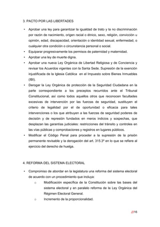//16
 
3. PACTO POR LAS LIBERTADES
• Aprobar una ley para garantizar la igualdad de trato y la no discriminación
por razón de nacimiento, origen racial o étnico, sexo, religión, convicción u
opinión, edad, discapacidad, orientación o identidad sexual, enfermedad, o
cualquier otra condición o circunstancia personal o social.
• Equiparar progresivamente los permisos de paternidad y maternidad.
• Aprobar una ley de muerte digna.
• Aprobar una nueva Ley Orgánica de Libertad Religiosa y de Conciencia y
revisar los Acuerdos vigentes con la Santa Sede. Supresión de la exención
injustificada de la Iglesia Católica en el Impuesto sobre Bienes Inmuebles
(IBI).
• Derogar la Ley Orgánica de protección de la Seguridad Ciudadana en la
parte correspondiente a los preceptos recurridos ante el Tribunal
Constitucional, así como todos aquellos otros que reconocen facultades
excesivas de intervención por las fuerzas de seguridad, sustituyen el
criterio de legalidad por el de oportunidad o eficacia para tales
intervenciones o los que atribuyen a las fuerzas de seguridad poderes de
decisión y de represión fundados en meros indicios y sospechas, que
desplazan las garantías judiciales: restricciones del tránsito y controles en
las vías públicas y comprobaciones y registros en lugares públicos.
• Modificar el Código Penal para proceder a la supresión de la prisión
permanente revisable y la derogación del art. 315.3º en lo que se refiere al
ejercicio del derecho de huelga.
4. REFORMA DEL SISTEMA ELECTORAL
• Compromiso de abordar en la legislatura una reforma del sistema electoral
de acuerdo con un procedimiento que incluya:
o Modificación específica de la Constitución sobre las bases del
sistema electoral y en paralelo reforma de la Ley Orgánica del
Régimen Electoral General.
o Incremento de la proporcionalidad.
 