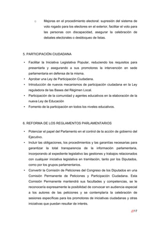 //17
 
o Mejoras en el procedimiento electoral: supresión del sistema de
voto rogado para los electores en el exterior, facilitar el voto para
las personas con discapacidad, asegurar la celebración de
debates electorales o desbloqueo de listas.
5. PARTICIPACIÓN CIUDADANA
• Facilitar la Iniciativa Legislativa Popular, reduciendo los requisitos para
presentarla y asegurando a sus promotores la intervención en sede
parlamentaria en defensa de la misma.
• Aprobar una Ley de Participación Ciudadana.
• Introducción de nuevos mecanismos de participación ciudadana en la Ley
reguladora de las Bases del Régimen Local.
• Participación de la comunidad y agentes educativos en la elaboración de la
nueva Ley de Educación
• Fomento de la participación en todos los niveles educativos.
6. REFORMA DE LOS REGLAMENTOS PARLAMENTARIOS
• Potenciar el papel del Parlamento en el control de la acción de gobierno del
Ejecutivo.
• Incluir las obligaciones, los procedimientos y las garantías necesarias para
garantizar la total transparencia de la información parlamentaria,
incorporando al expediente legislativo las gestiones y trabajos relacionados
con cualquier iniciativa legislativa en tramitación, tanto por los Diputados,
como por los grupos parlamentarios.
• Convertir la Comisión de Peticiones del Congreso de los Diputados en una
Comisión Permanente de Peticiones y Participación Ciudadana. Esta
Comisión Permanente mantendrá sus facultades y competencias, se le
reconocería expresamente la posibilidad de convocar en audiencia especial
a los autores de las peticiones y se contemplaría la celebración de
sesiones específicas para los promotores de iniciativas ciudadanas y otras
iniciativas que puedan resultar de interés.
 