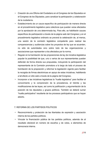 //18
 
• Creación de una Oficina del Ciudadano en el Congreso de los Diputados en
el Congreso de los Diputados, para canalizar la participación y colaboración
de la ciudadanía.
• Establecimiento de un cauce específico de participación de manera directa
en el procedimiento legislativo para colectivos que puedan verse afectados
por la aprobación de una determinada ley. Para ello, se habilitarán cauces
específicos de participación a través de la página web del Congreso y en el
procedimiento legislativo ordinario se preverá la celebración de, al menos,
una sesión de la comisión legislativa competente para realizar las
comparecencias y audiencias sobre los proyectos de ley que se acuerden,
no sólo de autoridades sino sobre todo de las organizaciones y
asociaciones que representen a los afectados por la norma.
• Regular en la tramitación de las proposiciones de ley de iniciativa legislativa
popular la posibilidad de que, uno o varios de sus representantes puedan
defender de forma directa sus propuestas, incluyendo la participación del
representante de la Comisión promotora a lo largo de todo el proceso de
tramitación de la proposición y reformar la legislación vigente para facilitar
la recogida de firmas electrónicas en apoyo de estas iniciativas, habilitando
a tal efecto un sitio web a través de la página del Congreso.
• Incorporar a las iniciativas legislativas la “huella legislativa” para facilitar el
conocimiento y la comprensión de la procedencia, el trámite y las
modificaciones de las leyes, así como la justificación y argumentación de la
posición de los diputados y grupos políticos. También se deberá sumar
“huella participativa” resultante de los procesos participativos que se hayan
abierto.
7. REFORMA DE LOS PARTIDOS POLÍTICOS
• Reconocimiento y protección de las libertades de expresión y asociación
interna de los partidos políticos.
• Vincular la financiación pública de los partidos políticos, además de al
resultado electoral en número de escaños y de votos, a elementos de
democracia interna.
 